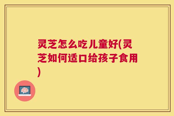 灵芝怎么吃儿童好(灵芝如何适口给孩子食用) 灵芝怎么吃儿童好(灵芝如何适口给孩子食用)