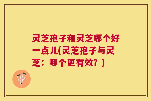 灵芝孢子和灵芝哪个好一点儿(灵芝孢子与灵芝:哪个更有效?) 灵芝孢子和灵芝哪个好一点儿(灵芝孢子与灵芝:哪个更有效?)