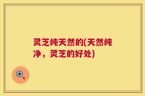 灵芝纯天然的(天然纯净，灵芝的好处)