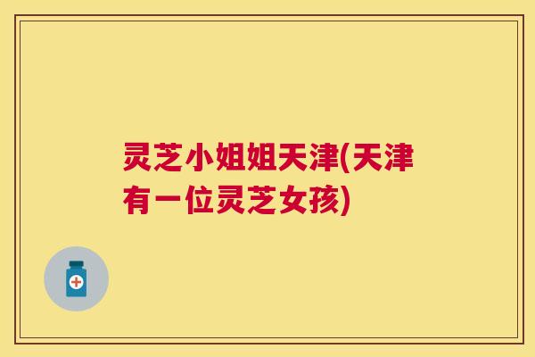 灵芝小姐姐天津(天津有一位灵芝女孩) 灵芝小姐姐天津(天津有一位灵芝女孩)
