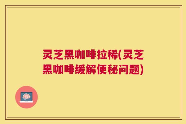灵芝黑咖啡拉稀(灵芝黑咖啡缓解问题)