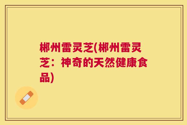 郴州雷灵芝(郴州雷灵芝:神奇的天然健康食品) 郴州雷灵芝(郴州雷灵芝:神奇的天然健康食品)