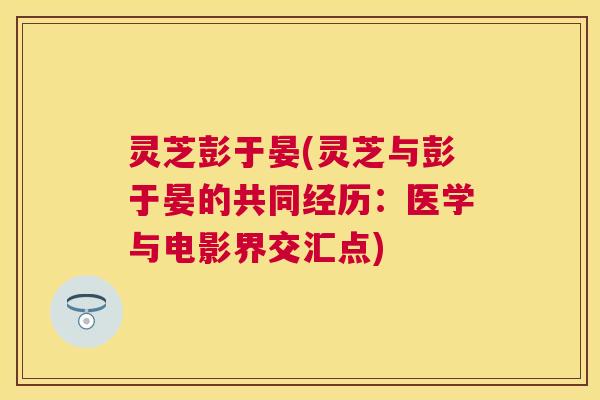 灵芝彭于晏(灵芝与彭于晏的共同经历:医学与电影界交汇点) 灵芝彭于晏(灵芝与彭于晏的共同经历:医学与电影界交汇点)