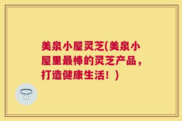 美泉小屋灵芝(美泉小屋里棒的灵芝产品，打造健康生活！)