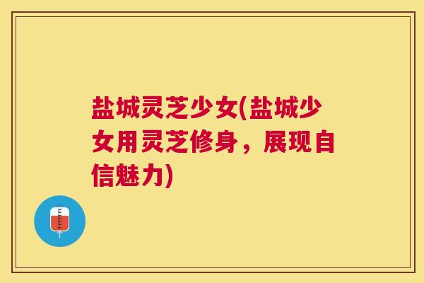 盐城灵芝少女(盐城少女用灵芝修身，展现自信魅力)
