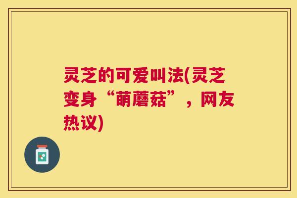 灵芝的可爱叫法(灵芝变身“萌蘑菇”，网友热议)