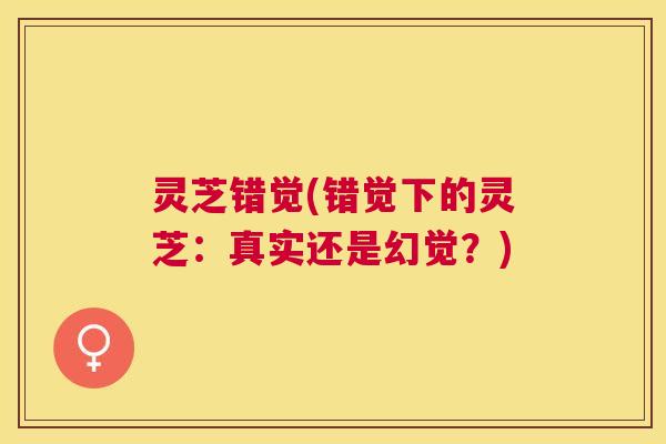 灵芝错觉(错觉下的灵芝：真实还是幻觉？)