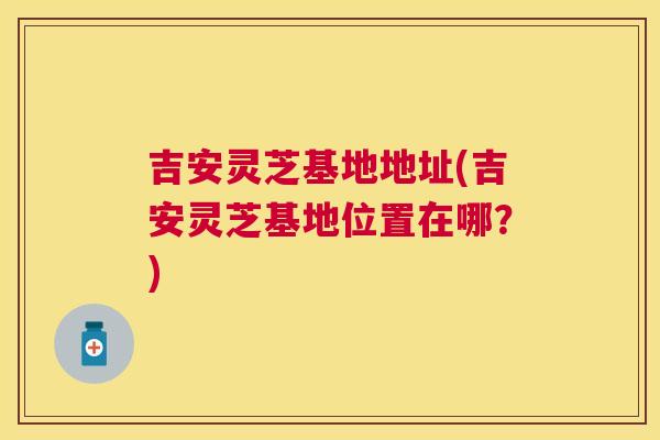 吉安灵芝基地地址(吉安灵芝基地位置在哪？)