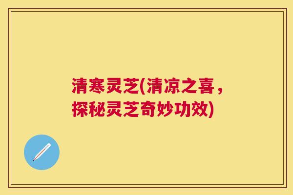 清寒灵芝(清凉之喜,探秘灵芝奇妙功效) 清寒灵芝(清凉之喜,探秘灵芝奇妙功效)