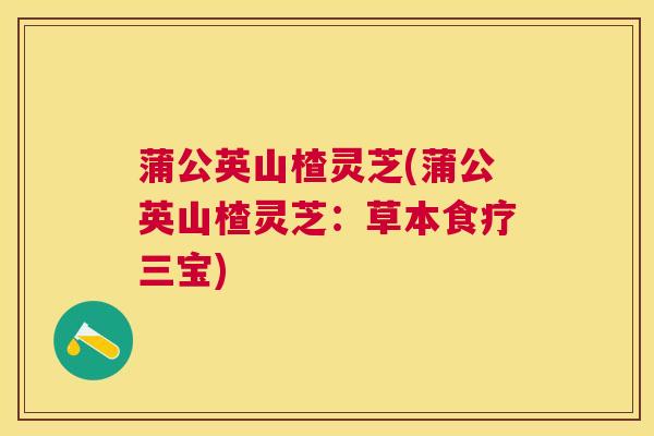 蒲公英山楂灵芝(蒲公英山楂灵芝：草本食疗三宝)