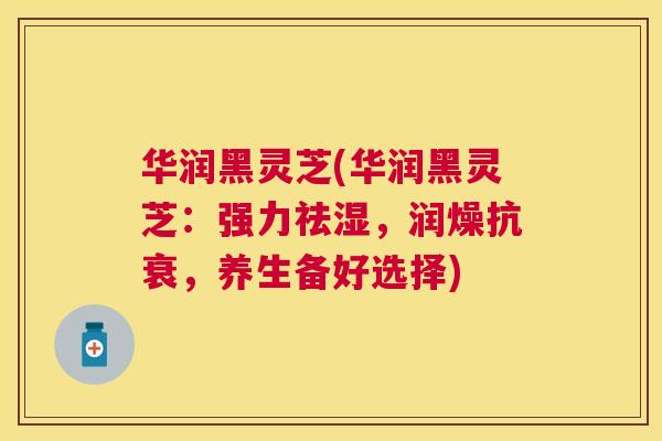 华润黑灵芝(华润黑灵芝:强力祛湿,润燥抗衰,养生备好选择) 华润黑灵芝(华润黑灵芝:强力祛湿,润燥抗衰,养生备好选择)