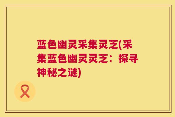 蓝色幽灵采集灵芝(采集蓝色幽灵灵芝：探寻神秘之谜)