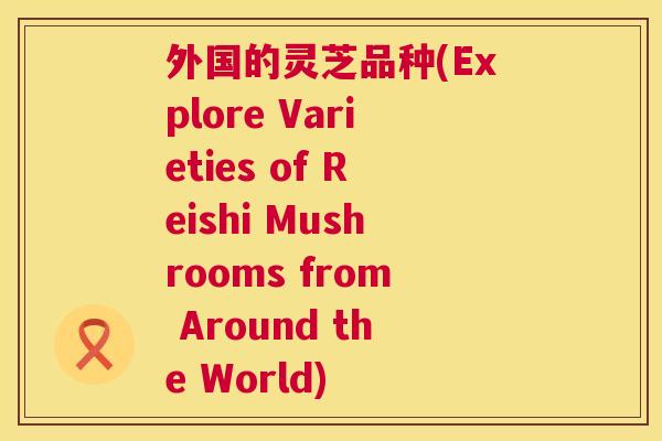 外国的灵芝品种(Explore Varieties of Reishi Mushrooms from Around the World) 外国的灵芝品种(Explore Varieties of Reishi Mushrooms from Around the World)