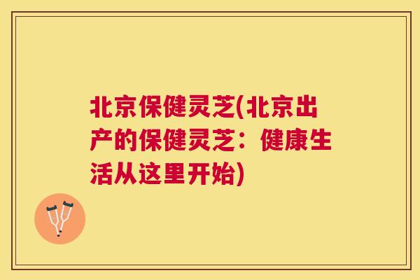 北京保健灵芝(北京出产的保健灵芝:健康生活从这里开始) 北京保健灵芝(北京出产的保健灵芝:健康生活从这里开始)