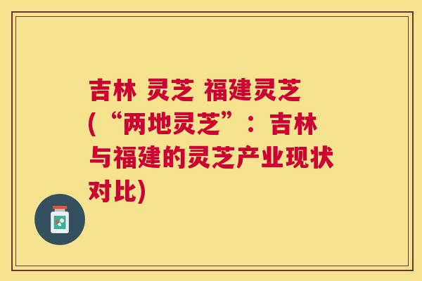 吉林 灵芝 福建灵芝(“两地灵芝”：吉林与福建的灵芝产业现状对比)