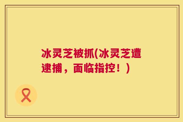 冰灵芝被抓(冰灵芝遭逮捕,面临指控!) 冰灵芝被抓(冰灵芝遭逮捕,面临指控!)