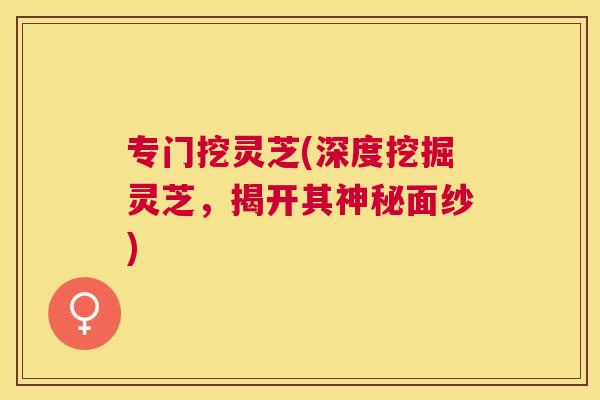 专门挖灵芝(深度挖掘灵芝,揭开其神秘面纱) 专门挖灵芝(深度挖掘灵芝,揭开其神秘面纱)