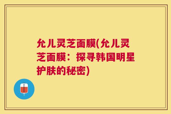 允儿灵芝面膜(允儿灵芝面膜：探寻韩国明星护肤的秘密)