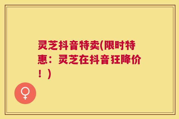 灵芝抖音特卖(限时特惠:灵芝在抖音狂降价!) 灵芝抖音特卖(限时特惠:灵芝在抖音狂降价!)