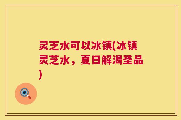 灵芝水可以冰镇(冰镇灵芝水，夏日解渴圣品)