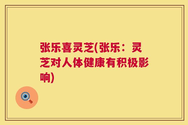 张乐喜灵芝(张乐:灵芝对人体健康有积极影响) 张乐喜灵芝(张乐:灵芝对人体健康有积极影响)
