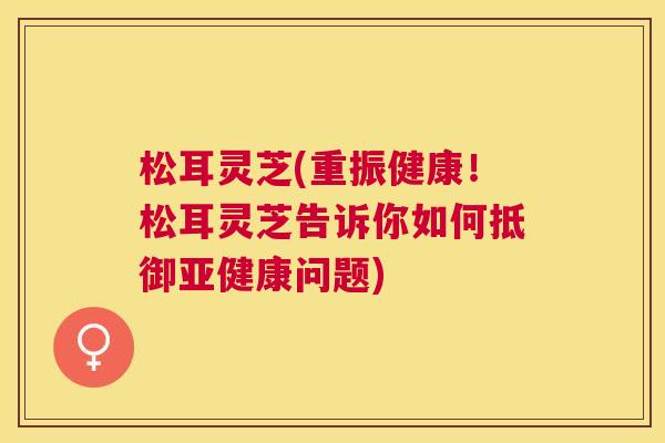松耳灵芝(重振健康!松耳灵芝告诉你如何抵御问题) 松耳灵芝(重振健康!松耳灵芝告诉你如何抵御问题)