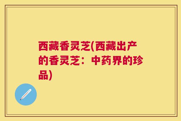 西藏香灵芝(西藏出产的香灵芝：界的珍品)