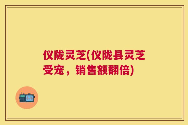 仪陇灵芝(仪陇县灵芝受宠,销售额翻倍) 仪陇灵芝(仪陇县灵芝受宠,销售额翻倍)