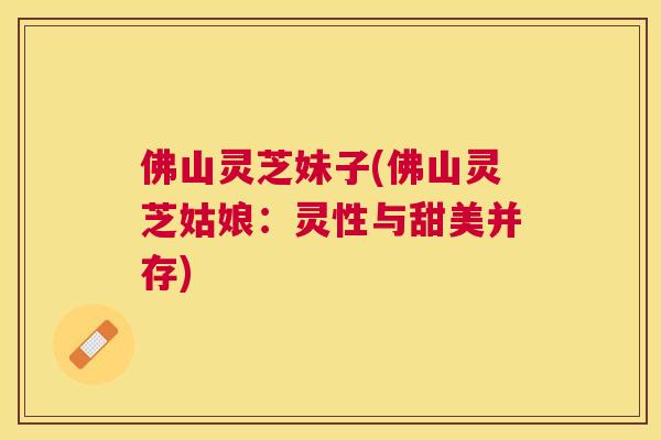 佛山灵芝妹子(佛山灵芝姑娘:灵性与甜美并存) 佛山灵芝妹子(佛山灵芝姑娘:灵性与甜美并存)