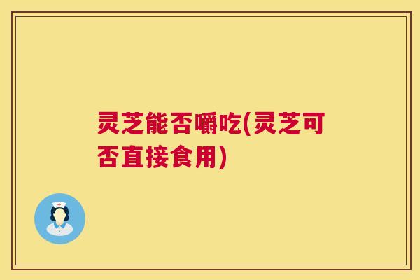 灵芝能否嚼吃(灵芝可否直接食用)