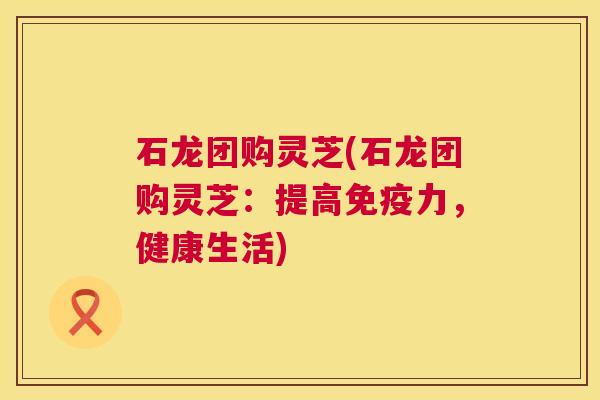 石龙团购灵芝(石龙团购灵芝：提高免疫力，健康生活)