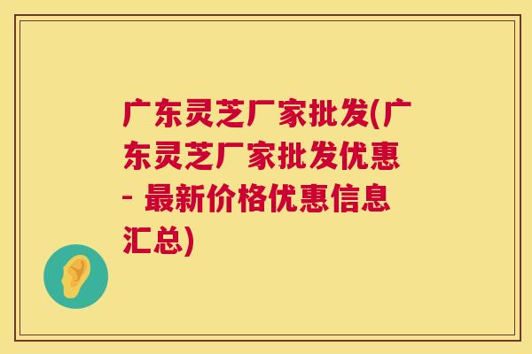 广东灵芝厂家批发(广东灵芝厂家批发优惠 - 新价格优惠信息汇总) 广东灵芝厂家批发(广东灵芝厂家批发优惠 - 新价格优惠信息汇总)