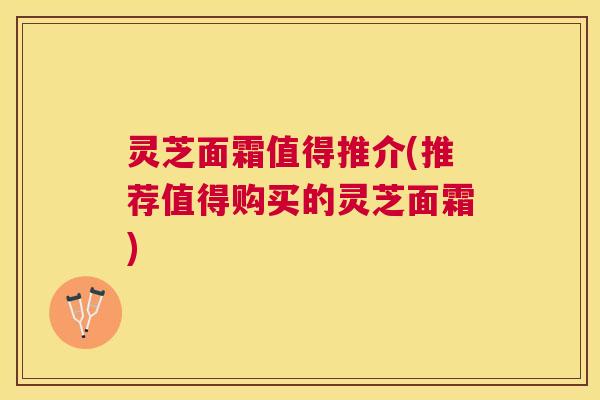 灵芝面霜值得推介(推荐值得购买的灵芝面霜)