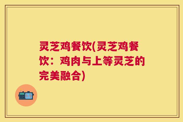 灵芝鸡餐饮(灵芝鸡餐饮:鸡肉与上等灵芝的完美融合) 灵芝鸡餐饮(灵芝鸡餐饮:鸡肉与上等灵芝的完美融合)