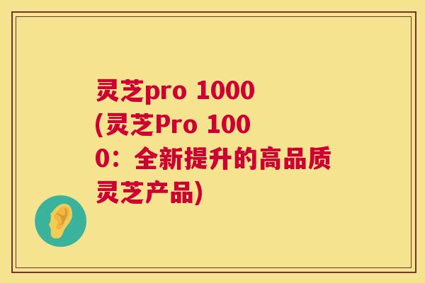 灵芝pro 1000(灵芝Pro 1000:全新提升的高品质灵芝产品) 灵芝pro 1000(灵芝Pro 1000:全新提升的高品质灵芝产品)