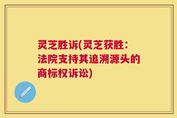 灵芝胜诉(灵芝获胜:法院支持其追溯源头的商标权诉讼) 灵芝胜诉(灵芝获胜:法院支持其追溯源头的商标权诉讼)