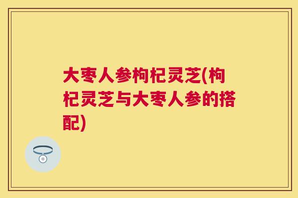 大枣人参枸杞灵芝(枸杞灵芝与大枣人参的搭配) 大枣人参枸杞灵芝(枸杞灵芝与大枣人参的搭配)
