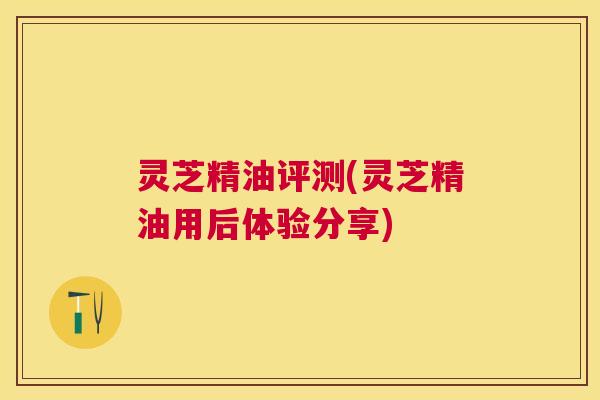 灵芝精油评测(灵芝精油用后体验分享)