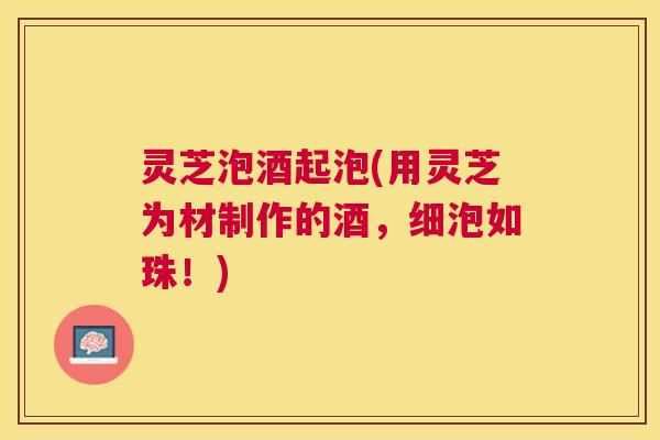 灵芝泡酒起泡(用灵芝为材制作的酒,细泡如珠!) 灵芝泡酒起泡(用灵芝为材制作的酒,细泡如珠!)