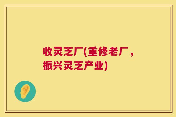 收灵芝厂(重修老厂，振兴灵芝产业)