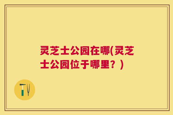 灵芝士公园在哪(灵芝士公园位于哪里?) 灵芝士公园在哪(灵芝士公园位于哪里?)