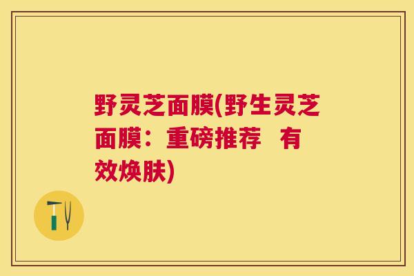 野灵芝面膜(野生灵芝面膜:重磅推荐 有效焕肤) 野灵芝面膜(野生灵芝面膜:重磅推荐 有效焕肤)
