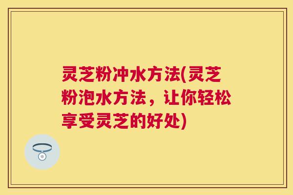 灵芝粉冲水方法(灵芝粉泡水方法，让你轻松享受灵芝的好处)