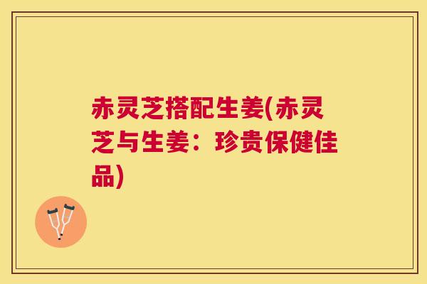 赤灵芝搭配生姜(赤灵芝与生姜：珍贵保健佳品)