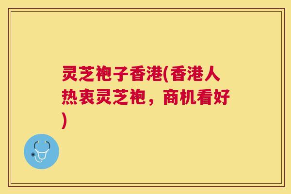 灵芝袍子香港(香港人热衷灵芝袍,商机看好) 灵芝袍子香港(香港人热衷灵芝袍,商机看好)