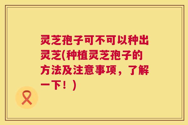 灵芝孢子可不可以种出灵芝(种植灵芝孢子的方法及注意事项,了解一下!) 灵芝孢子可不可以种出灵芝(种植灵芝孢子的方法及注意事项,了解一下!)
