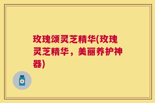 玫瑰颂灵芝精华(玫瑰灵芝精华,美丽养护神器) 玫瑰颂灵芝精华(玫瑰灵芝精华,美丽养护神器)