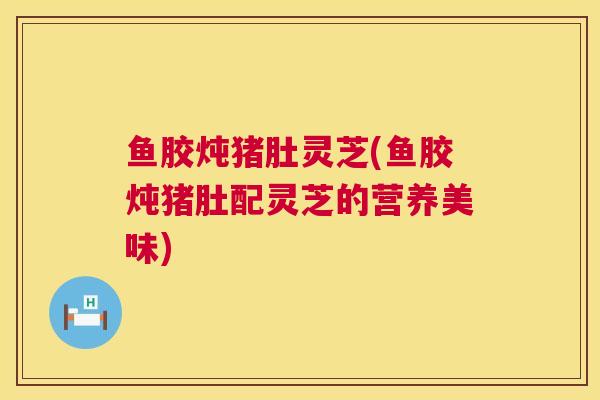 鱼胶炖猪肚灵芝(鱼胶炖猪肚配灵芝的营养美味)