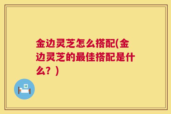 金边灵芝怎么搭配(金边灵芝的佳搭配是什么?) 金边灵芝怎么搭配(金边灵芝的佳搭配是什么?)