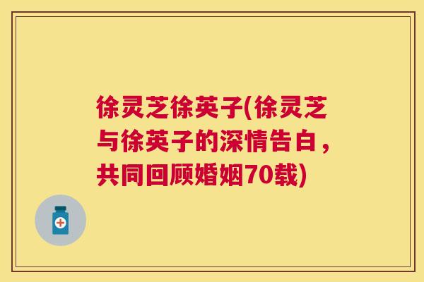 徐灵芝徐英子(徐灵芝与徐英子的深情告白,共同回顾婚姻70载) 徐灵芝徐英子(徐灵芝与徐英子的深情告白,共同回顾婚姻70载)